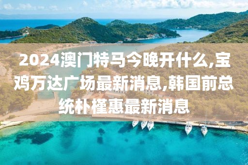2024澳门特马今晚开什么,宝鸡万达广场最新消息,韩国前总统朴槿惠最新消息