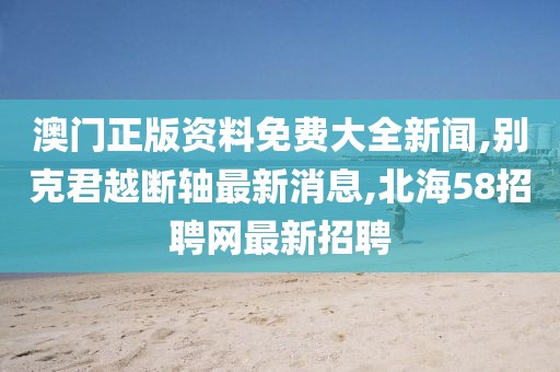 澳门正版资料免费大全新闻,别克君越断轴最新消息,北海58招聘网最新招聘