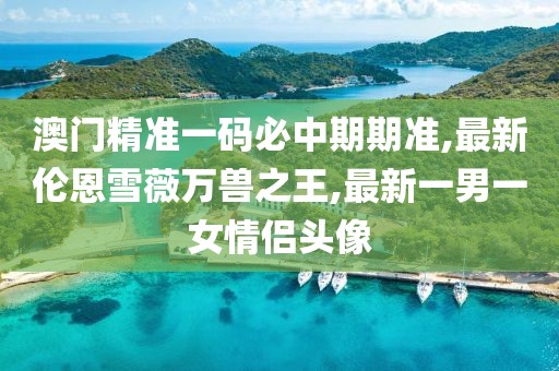 澳门精准一码必中期期准,最新伦恩雪薇万兽之王,最新一男一女情侣头像