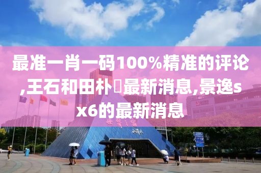 最准一肖一码100%精准的评论,王石和田朴琤最新消息,景逸sx6的最新消息