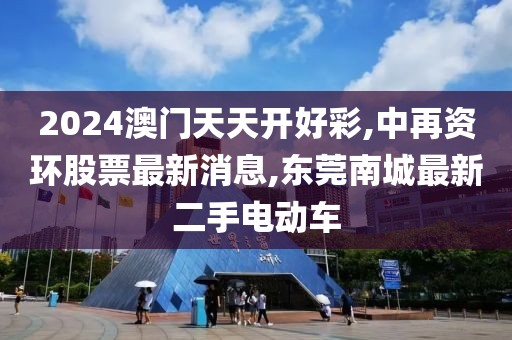 2024澳门天天开好彩,中再资环股票最新消息,东莞南城最新二手电动车