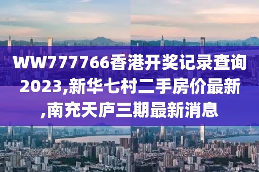WW777766香港开奖记录查询2023,新华七村二手房价最新,南充天庐三期最新消息