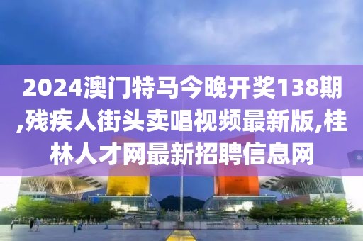 2024澳门特马今晚开奖138期,残疾人街头卖唱视频最新版,桂林人才网最新招聘信息网