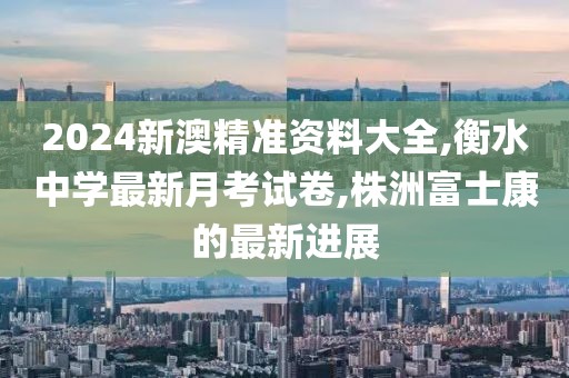 2024新澳精准资料大全,衡水中学最新月考试卷,株洲富士康的最新进展