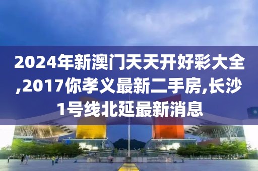 2024年新澳门天天开好彩大全,2017你孝义最新二手房,长沙1号线北延最新消息