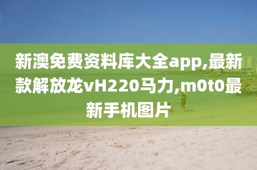 新澳免费资料库大全app,最新款解放龙vH220马力,m0t0最新手机图片
