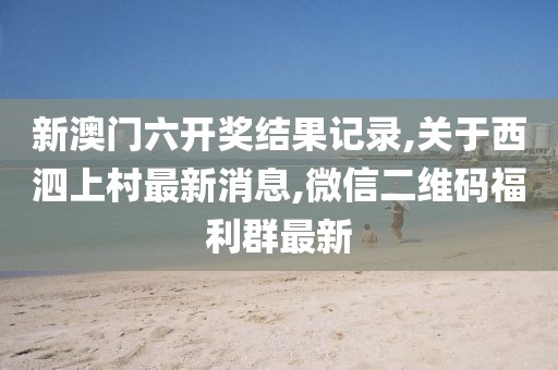 新澳门六开奖结果记录,关于西泗上村最新消息,微信二维码福利群最新