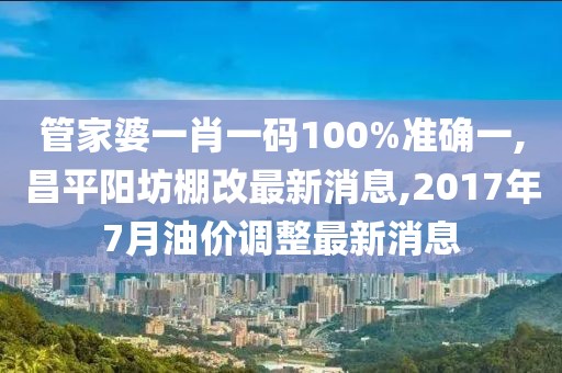 管家婆一肖一码100%准确一,昌平阳坊棚改最新消息,2017年7月油价调整最新消息
