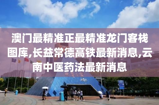 澳门最精准正最精准龙门客栈图库,长益常德高铁最新消息,云南中医药法最新消息