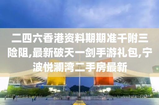 二四六香港资料期期准千附三险阻,最新破天一剑手游礼包,宁波悦澜湾二手房最新