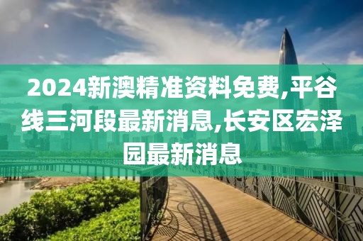 2024新澳精准资料免费,平谷线三河段最新消息,长安区宏泽园最新消息