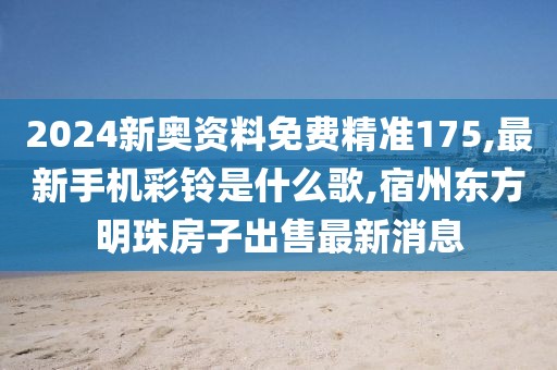 2024新奥资料免费精准175,最新手机彩铃是什么歌,宿州东方明珠房子出售最新消息