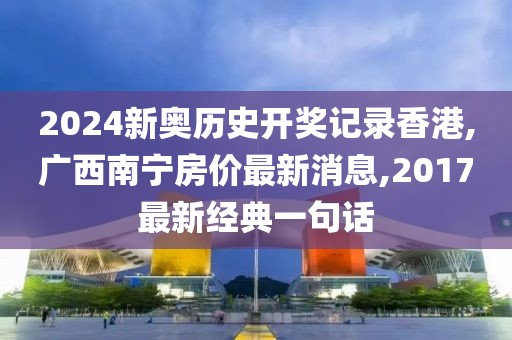 2024新奥历史开奖记录香港,广西南宁房价最新消息,2017最新经典一句话
