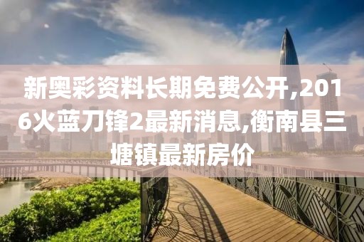 新奥彩资料长期免费公开,2016火蓝刀锋2最新消息,衡南县三塘镇最新房价