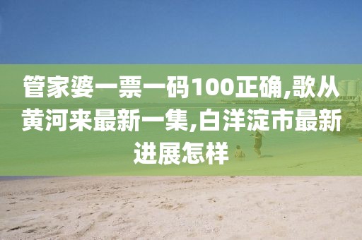 管家婆一票一码100正确,歌从黄河来最新一集,白洋淀市最新进展怎样