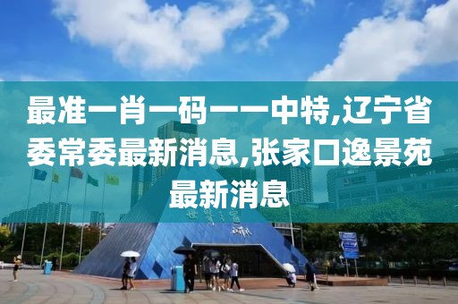 最准一肖一码一一中特,辽宁省委常委最新消息,张家口逸景苑最新消息