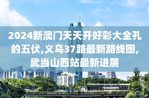 2024新澳门天天开好彩大全孔的五伏,义乌37路最新路线图,武当山西站最新进展