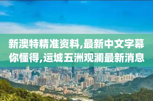 新澳特精准资料,最新中文字幕你懂得,运城五洲观澜最新消息