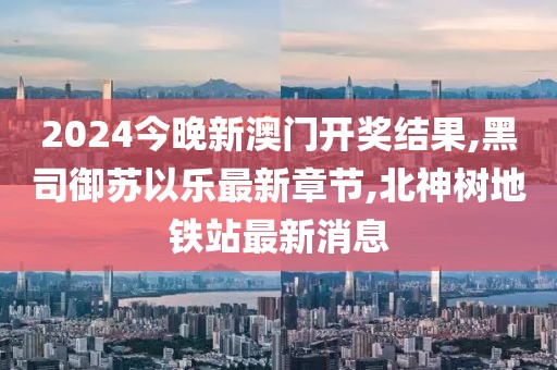 2024今晚新澳门开奖结果,黑司御苏以乐最新章节,北神树地铁站最新消息