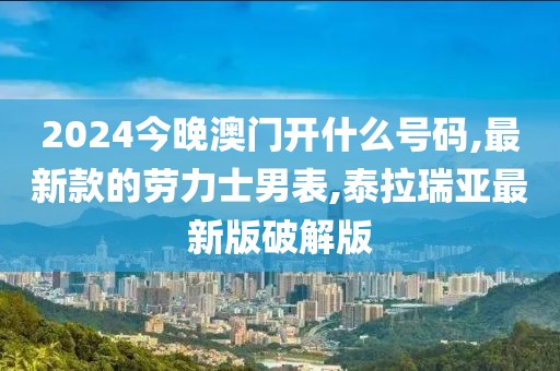 2024今晚澳门开什么号码,最新款的劳力士男表,泰拉瑞亚最新版破解版