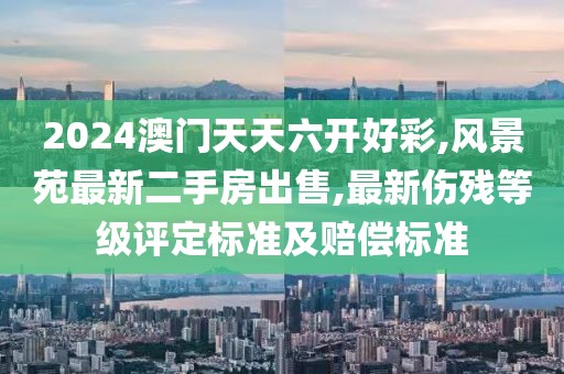 2024澳门天天六开好彩,风景苑最新二手房出售,最新伤残等级评定标准及赔偿标准