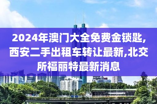 2024年澳门大全免费金锁匙,西安二手出租车转让最新,北交所福丽特最新消息