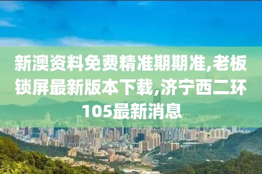 新澳资料免费精准期期准,老板锁屏最新版本下载,济宁西二环105最新消息