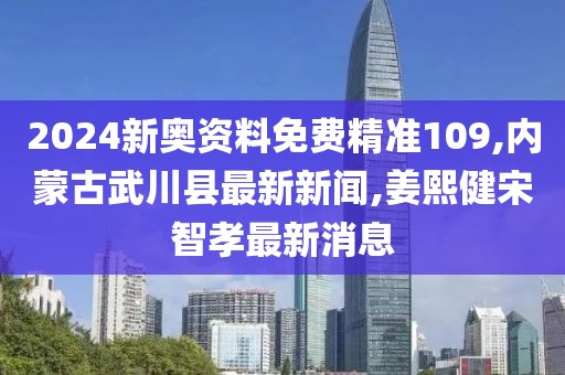 2024新奥资料免费精准109,内蒙古武川县最新新闻,姜熙健宋智孝最新消息