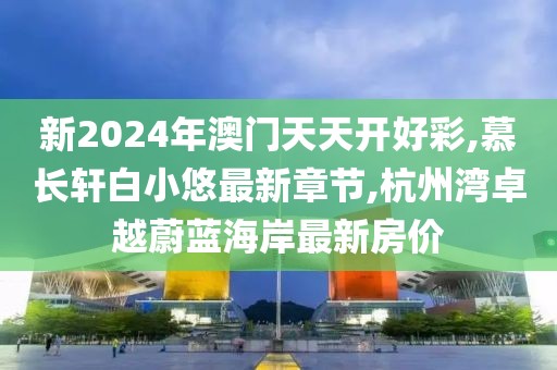 新2024年澳门天天开好彩,慕长轩白小悠最新章节,杭州湾卓越蔚蓝海岸最新房价