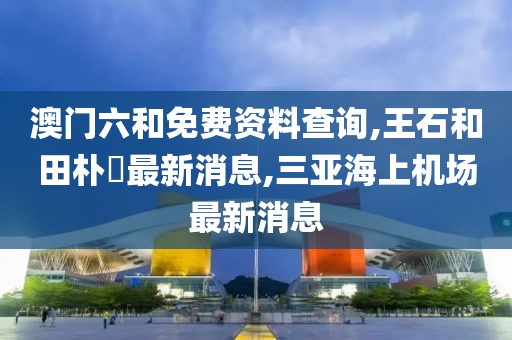 澳门六和免费资料查询,王石和田朴珺最新消息,三亚海上机场最新消息