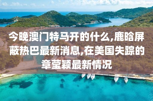 今晚澳门特马开的什么,鹿晗屏蔽热巴最新消息,在美国失踪的章莹颖最新情况