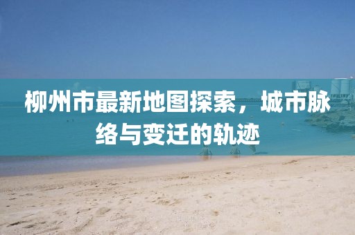 柳州市最新地图探索，城市脉络与变迁的轨迹