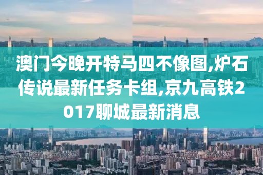 澳门今晚开特马四不像图,炉石传说最新任务卡组,京九高铁2017聊城最新消息