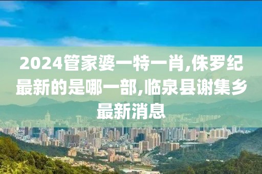 2024管家婆一特一肖,侏罗纪最新的是哪一部,临泉县谢集乡最新消息