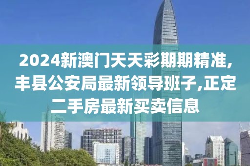 2024新澳门天天彩期期精准,丰县公安局最新领导班子,正定二手房最新买卖信息