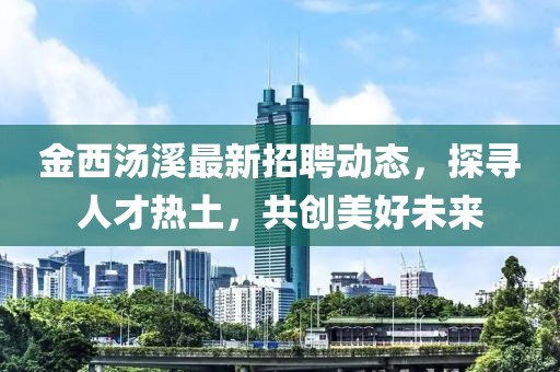 金西汤溪最新招聘动态，探寻人才热土，共创美好未来