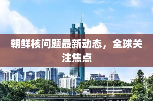 朝鲜核问题最新动态，全球关注焦点