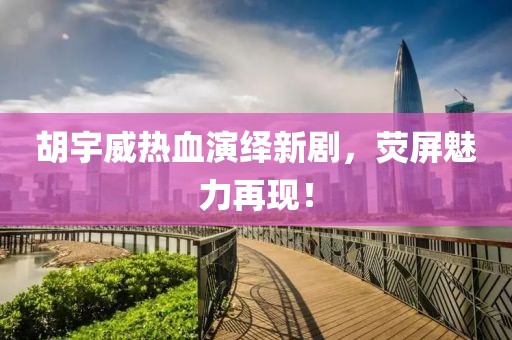 胡宇威热血演绎新剧，荧屏魅力再现！