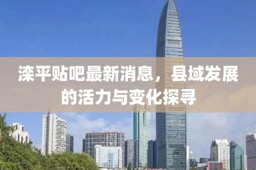 滦平贴吧最新消息，县域发展的活力与变化探寻