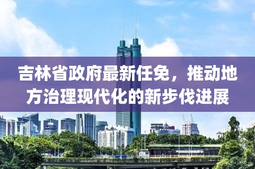 吉林省政府最新任免，推动地方治理现代化的新步伐进展
