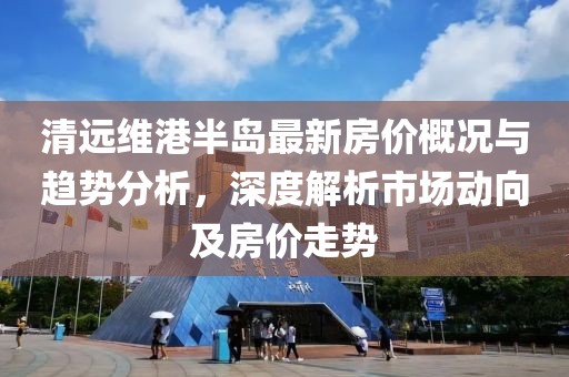 清远维港半岛最新房价概况与趋势分析，深度解析市场动向及房价走势