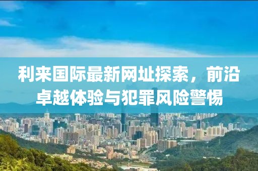 利来国际最新网址探索，前沿卓越体验与犯罪风险警惕