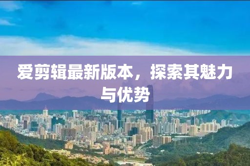 爱剪辑最新版本，探索其魅力与优势