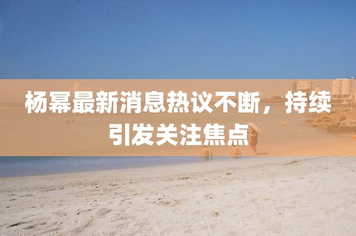 杨幂最新消息热议不断，持续引发关注焦点