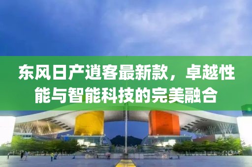 东风日产逍客最新款，卓越性能与智能科技的完美融合