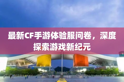 最新CF手游体验服问卷，深度探索游戏新纪元