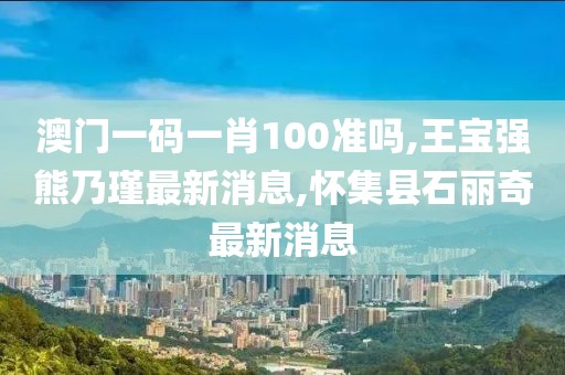 澳门一码一肖100准吗,王宝强熊乃瑾最新消息,怀集县石丽奇最新消息