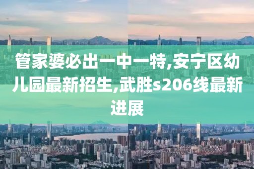 管家婆必出一中一特,安宁区幼儿园最新招生,武胜s206线最新进展