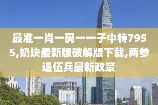 最准一肖一码一一子中特7955,奶块最新版破解版下载,两参退伍兵最新政策