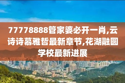 77778888管家婆必开一肖,云诗诗慕雅哲最新章节,花湖融圆学校最新进展